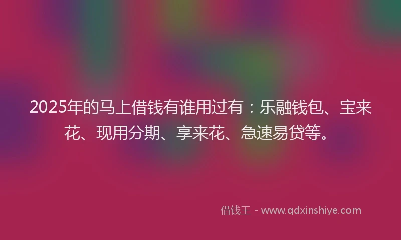 2025年的马上借钱有谁用过有：乐融钱包、宝来花、现用分期、享来花、急速易贷等。