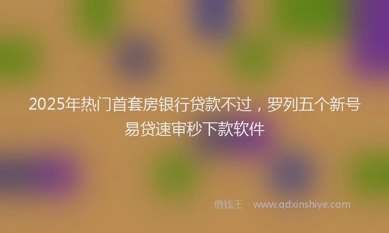 2025年热门首套房银行贷款不过，罗列五个新号易贷速审秒下款软件