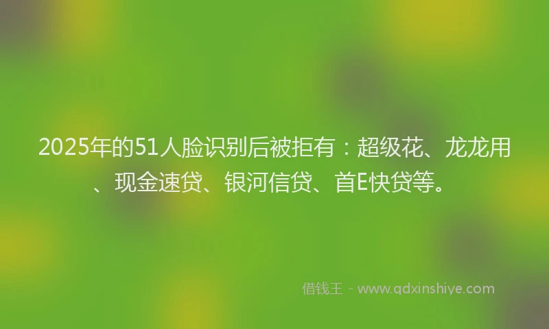 2025年的51人脸识别后被拒有：超级花、龙龙用、现金速贷、银河信贷、首E快贷等。