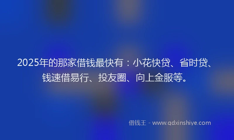 2025年的那家借钱最快有：小花快贷、省时贷、钱速借易行、投友圈、向上金服等。