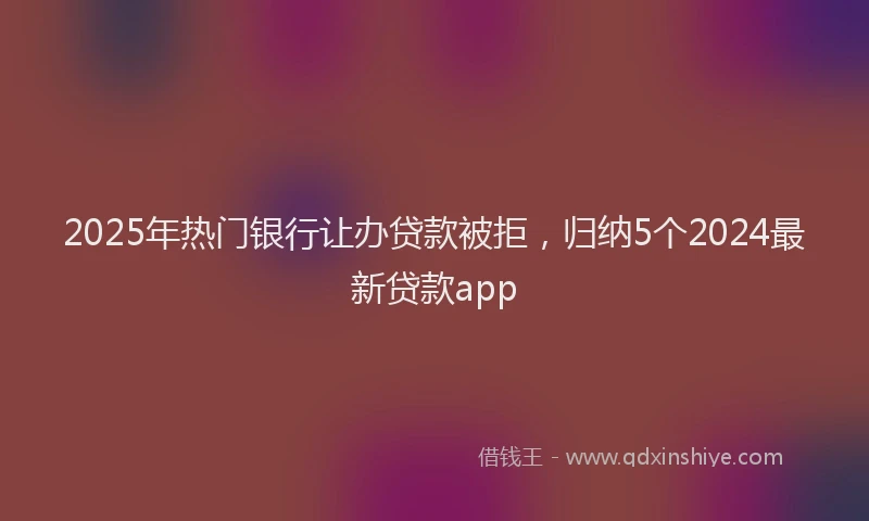 2025年热门银行让办贷款被拒，归纳5个2024最新贷款app