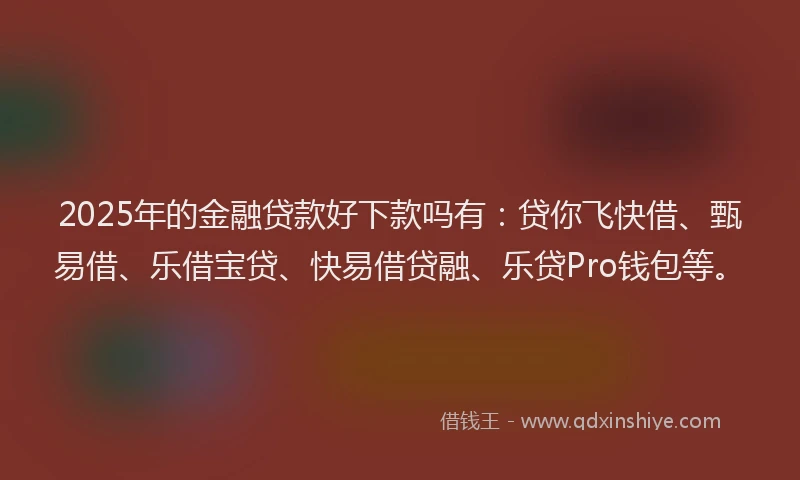2025年的金融贷款好下款吗有：贷你飞快借、甄易借、乐借宝贷、快易借贷融、乐贷Pro钱包等。