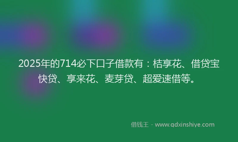 2025年的714必下口子借款有：桔享花、借贷宝快贷、享来花、麦芽贷、超爱速借等。