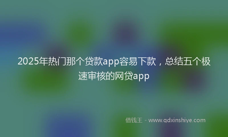 2025年热门那个贷款app容易下款，总结五个极速审核的网贷app