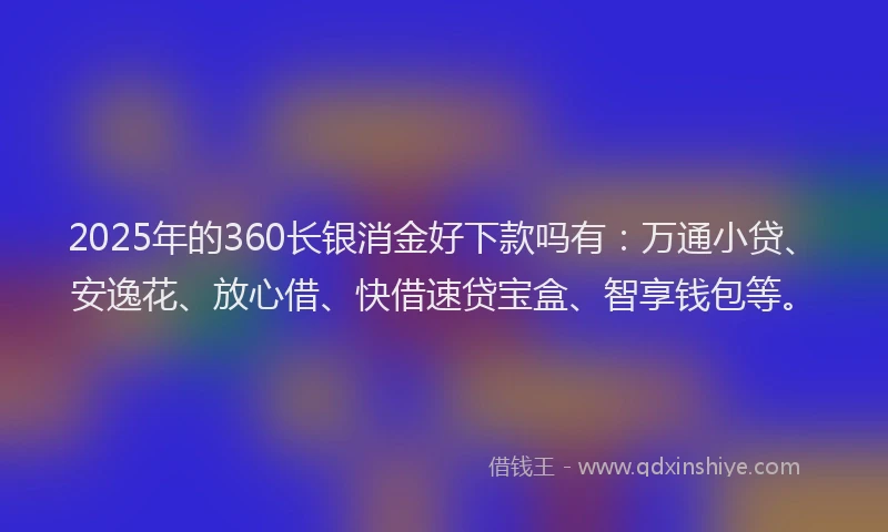 2025年的360长银消金好下款吗有：万通小贷、安逸花、放心借、快借速贷宝盒、智享钱包等。