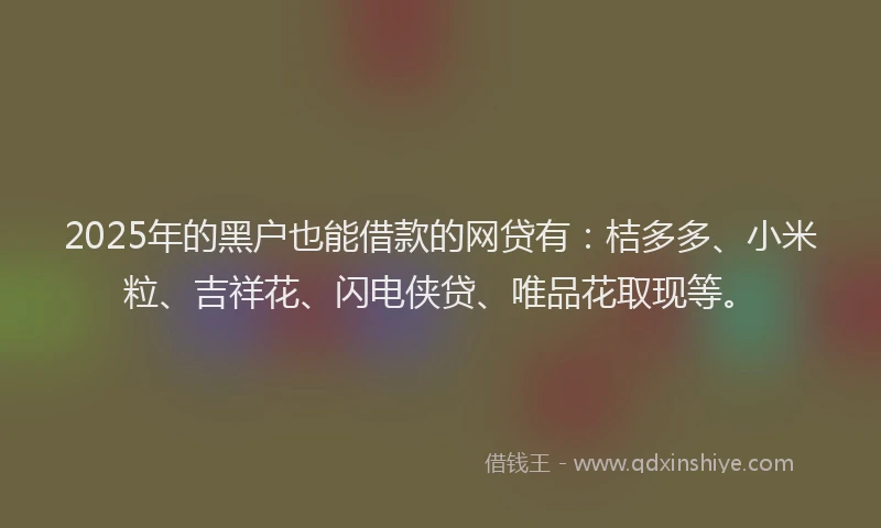 2025年的黑户也能借款的网贷有：桔多多、小米粒、吉祥花、闪电侠贷、唯品花取现等。