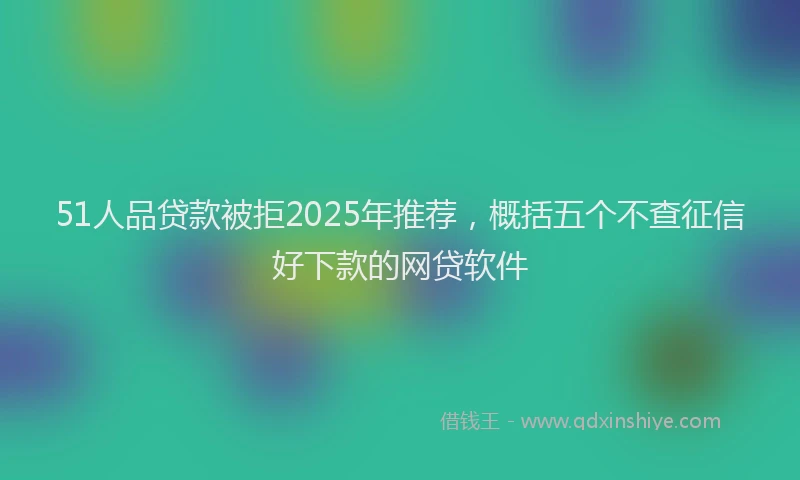 51人品贷款被拒2025年推荐，概括五个不查征信好下款的网贷软件