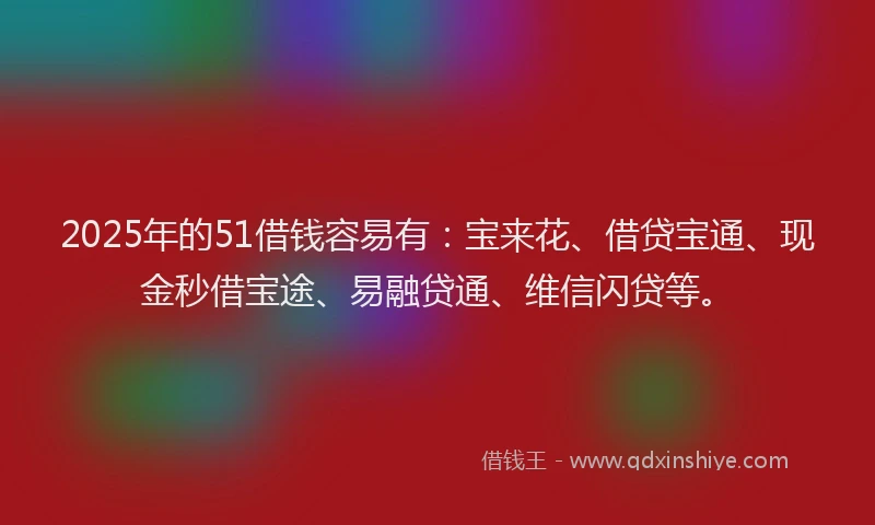 2025年的51借钱容易有：宝来花、借贷宝通、现金秒借宝途、易融贷通、维信闪贷等。