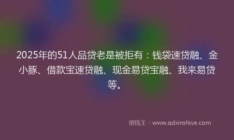 2025年的51人品贷老是被拒有：钱袋速贷融、金小豚、借款宝速贷融、现金易贷宝融、我来易贷等。