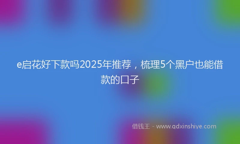 e启花好下款吗2025年推荐，梳理5个黑户也能借款的口子