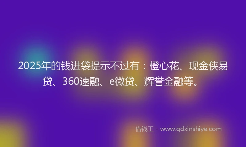 2025年的钱进袋提示不过有:橙心花、现金侠易贷、360速融、e微贷、辉誉金融等。