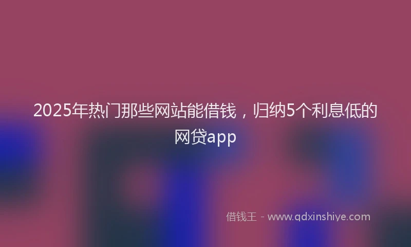 2025年热门那些网站能借钱，归纳5个利息低的网贷app