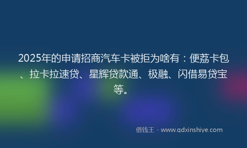 2025年的申请招商汽车卡被拒为啥有：便荔卡包、拉卡拉速贷、星辉贷款通、极融、闪借易贷宝等。