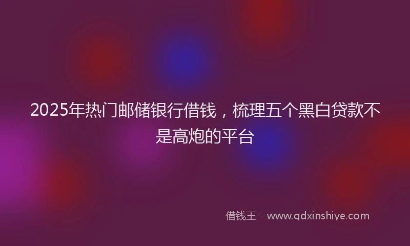 2025年热门邮储银行借钱，梳理五个黑白贷款不是高炮的平台