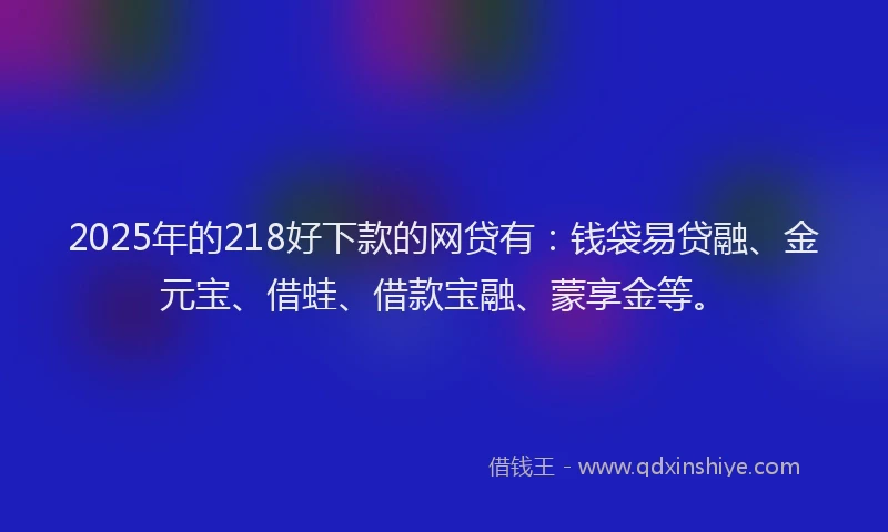 2025年的218好下款的网贷有：钱袋易贷融、金元宝、借蛙、借款宝融、蒙享金等。
