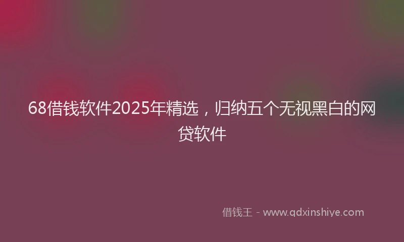 68借钱软件2025年精选，归纳五个无视黑白的网贷软件