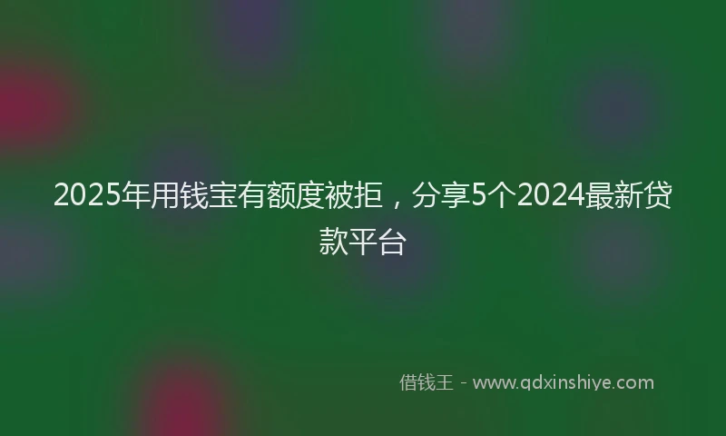 2025年用钱宝有额度被拒,分享5个2024最新贷款平台