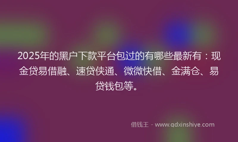 2025年的黑户下款平台包过的有哪些最新有：现金贷易借融、速贷侠通、微微快借、金满仓、易贷钱包等。