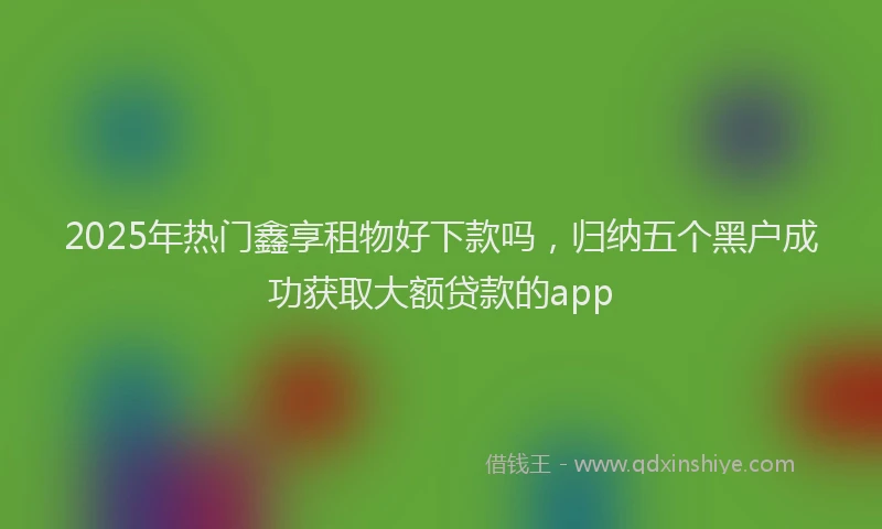 2025年热门鑫享租物好下款吗，归纳五个黑户成功获取大额贷款的app