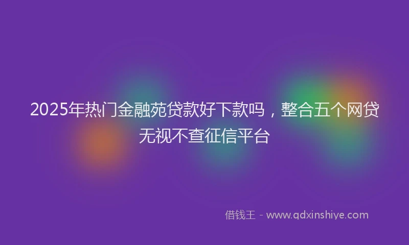 2025年热门金融苑贷款好下款吗，整合五个网贷无视不查征信平台