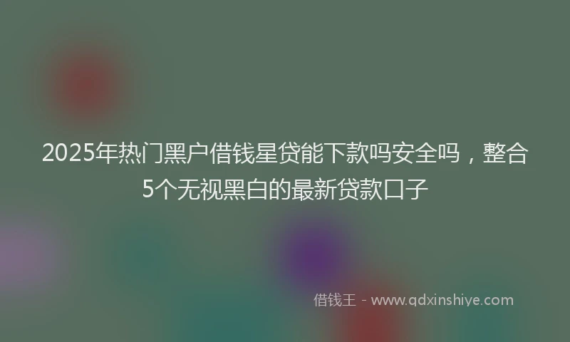 2025年热门黑户借钱星贷能下款吗安全吗，整合5个无视黑白的最新贷款口子