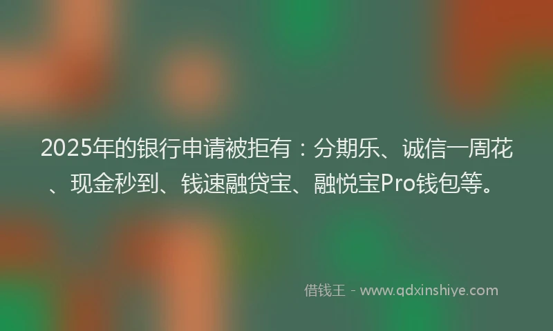 2025年的银行申请被拒有:分期乐、诚信一周花、现金秒到、钱速融贷宝、融悦宝Pro钱包等。