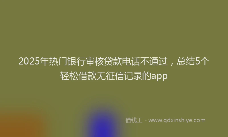 2025年热门银行审核贷款电话不通过,总结5个轻松借款无征信记录的app