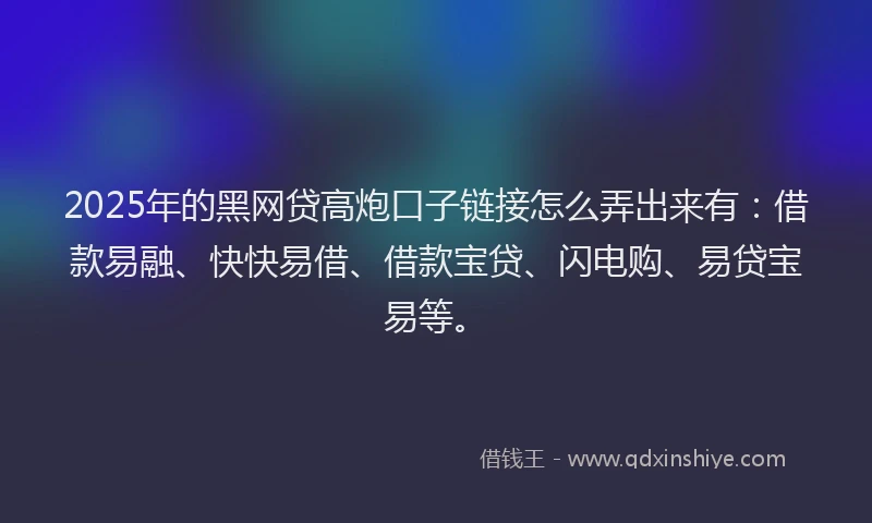2025年的黑网贷高炮口子链接怎么弄出来有：借款易融、快快易借、借款宝贷、闪电购、易贷宝易等。