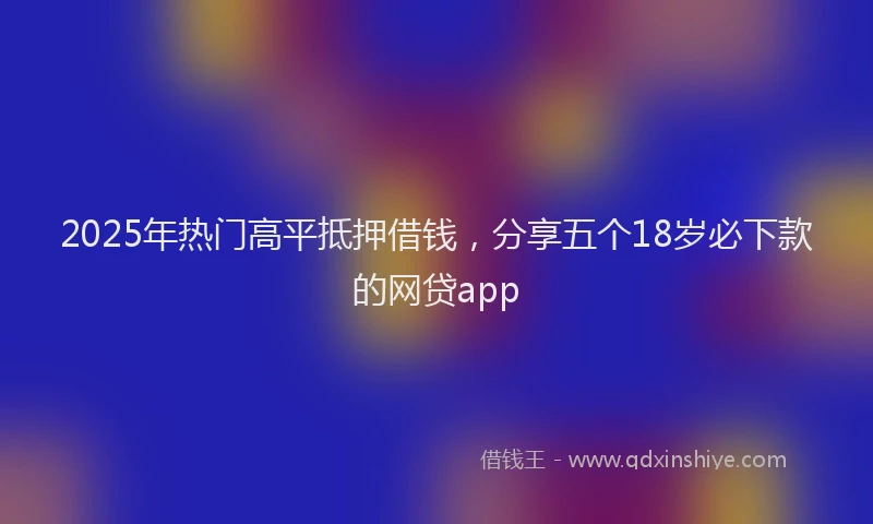 2025年热门高平抵押借钱，分享五个18岁必下款的网贷app