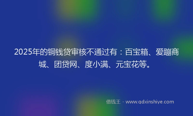 2025年的铜钱贷审核不通过有:百宝箱、爱蹦商城、团贷网、度小满、元宝花等。