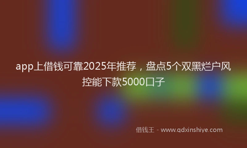 app上借钱可靠2025年推荐，盘点5个双黑烂户风控能下款5000口子