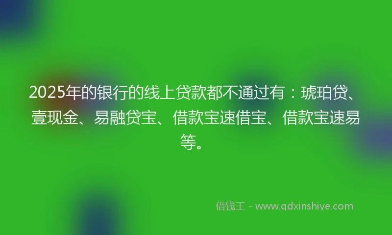 2025年的银行的线上贷款都不通过有：琥珀贷、壹现金、易融贷宝、借款宝速借宝、借款宝速易等。
