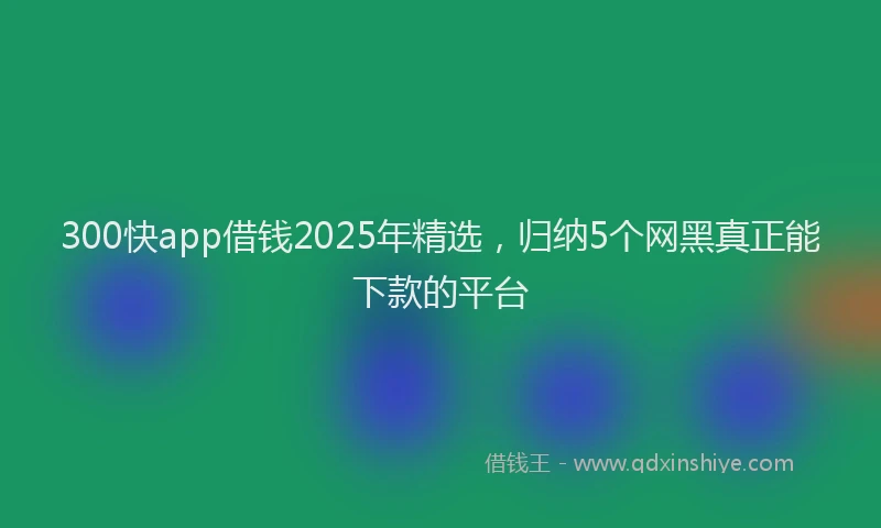 300快app借钱2025年精选，归纳5个网黑真正能下款的平台