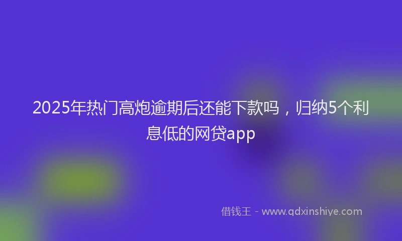 2025年热门高炮逾期后还能下款吗，归纳5个利息低的网贷app