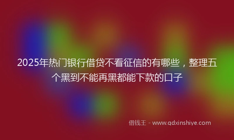 2025年热门银行借贷不看征信的有哪些，整理五个黑到不能再黑都能下款的口子
