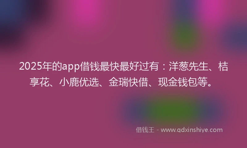 2025年的app借钱最快最好过有：洋葱先生、桔享花、小鹿优选、金瑞快借、现金钱包等。