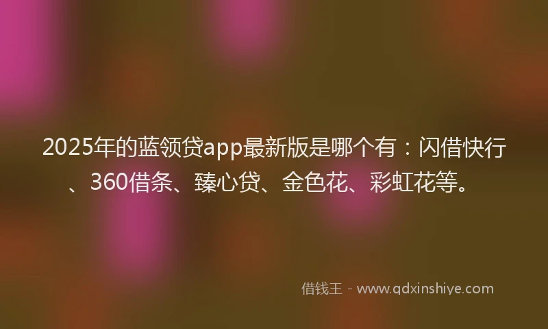 2025年的蓝领贷app最新版是哪个有：闪借快行、360借条、臻心贷、金色花、彩虹花等。