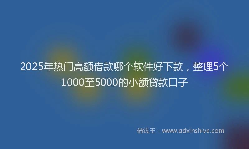 2025年热门高额借款哪个软件好下款，整理5个1000至5000的小额贷款口子