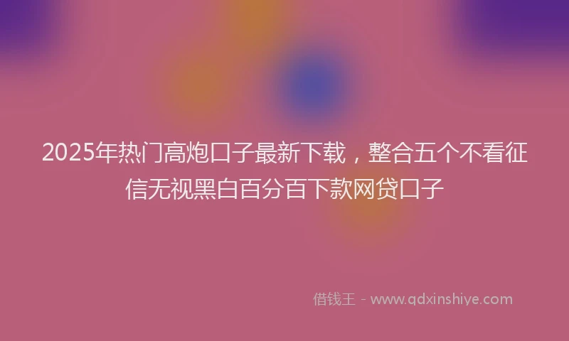 2025年热门高炮口子最新下载，整合五个不看征信无视黑白百分百下款网贷口子