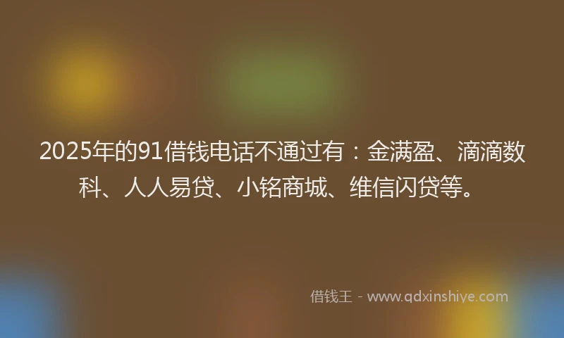 2025年的91借钱电话不通过有：金满盈、滴滴数科、人人易贷、小铭商城、维信闪贷等。