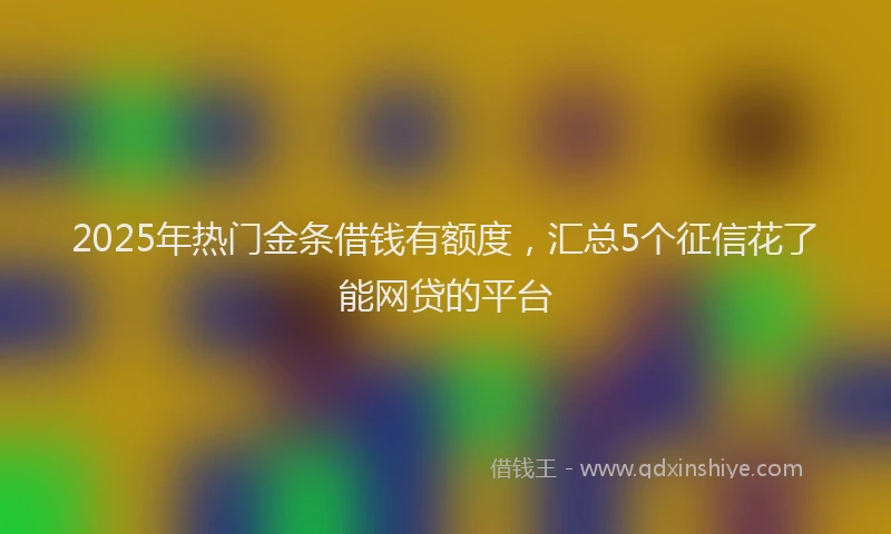 2025年热门金条借钱有额度,汇总5个征信花了能网贷的平台