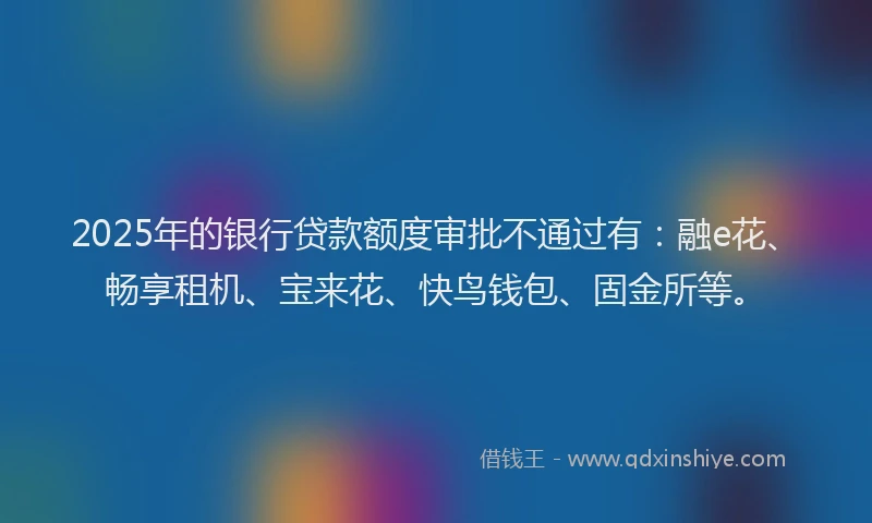 2025年的银行贷款额度审批不通过有:融e花、畅享租机、宝来花、快鸟钱包、固金所等。