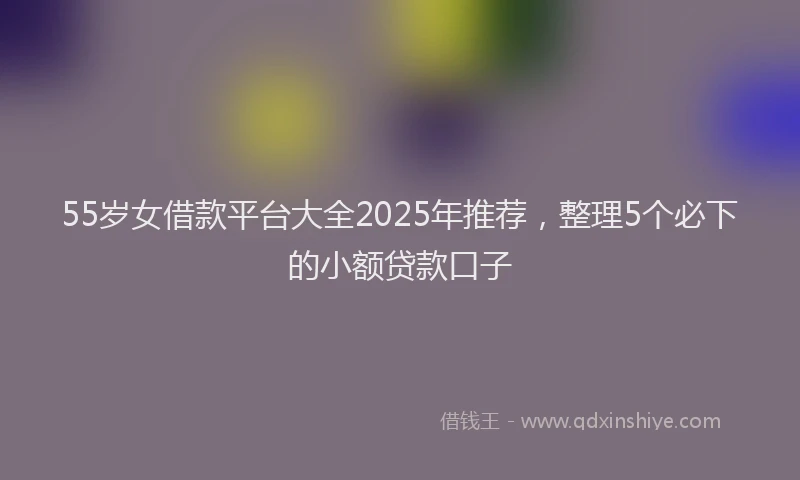 55岁女借款平台大全2025年推荐，整理5个必下的小额贷款口子