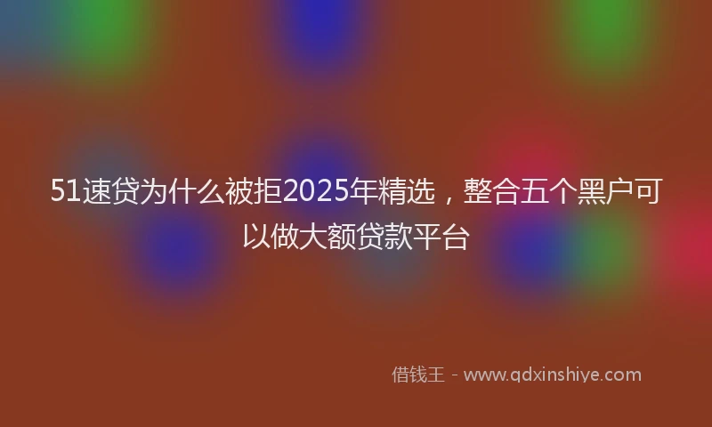 51速贷为什么被拒2025年精选，整合五个黑户可以做大额贷款平台