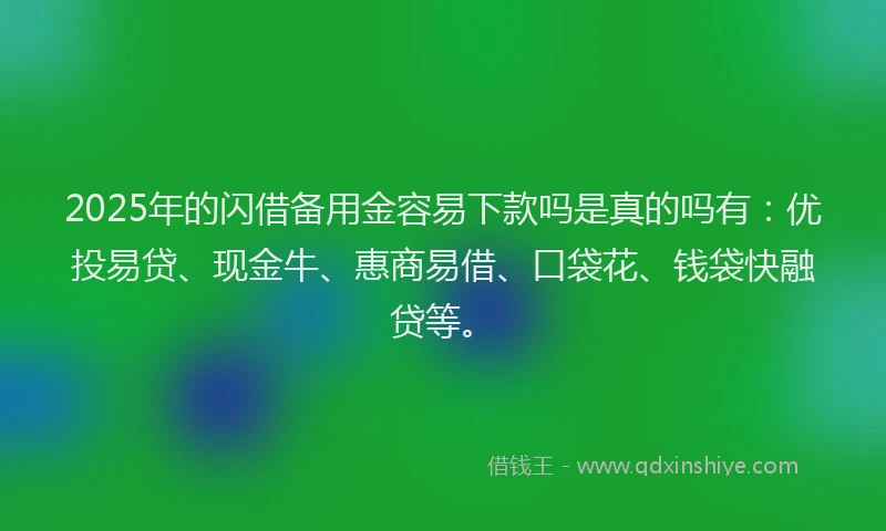 2025年的闪借备用金容易下款吗是真的吗有：优投易贷、现金牛、惠商易借、口袋花、钱袋快融贷等。