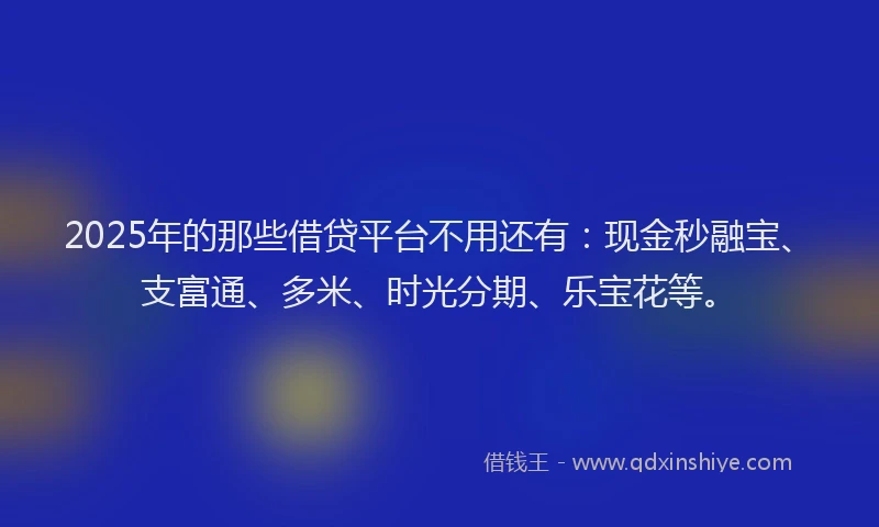 2025年的那些借贷平台不用还有：现金秒融宝、支富通、多米、时光分期、乐宝花等。