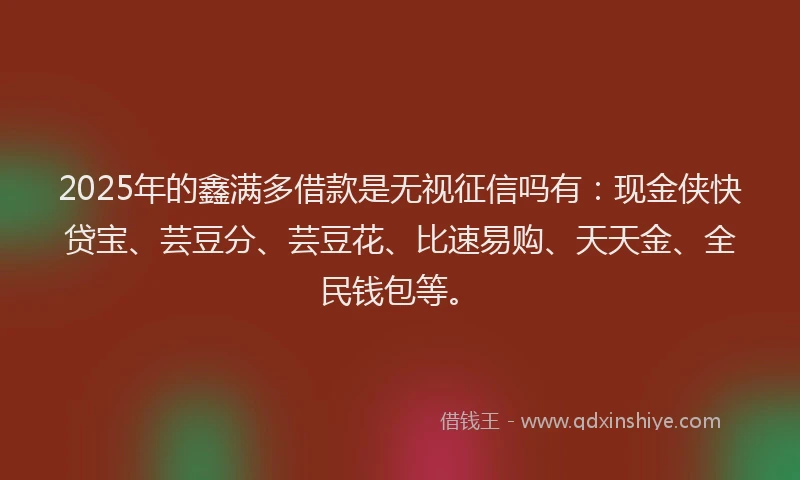 2025年的鑫满多借款是无视征信吗有：现金侠快贷宝、芸豆分、芸豆花、比速易购、天天金、全民钱包等。