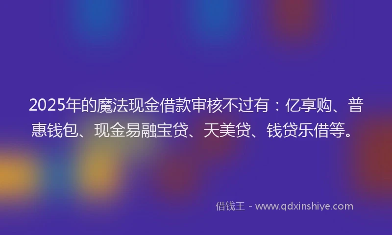 2025年的魔法现金借款审核不过有：亿享购、普惠钱包、现金易融宝贷、天美贷、钱贷乐借等。