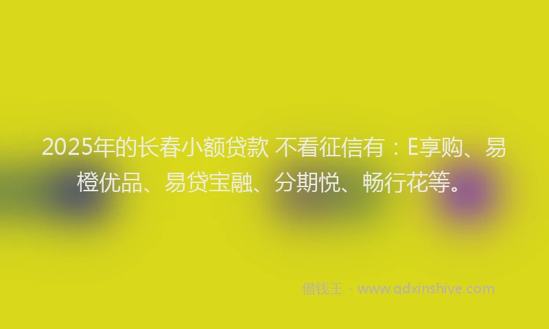 2025年的长春小额贷款 不看征信有：E享购、易橙优品、易贷宝融、分期悦、畅行花等。