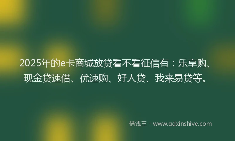 2025年的e卡商城放贷看不看征信有：乐享购、现金贷速借、优速购、好人贷、我来易贷等。
